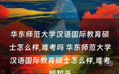 华东师范大学汉语国际教育硕士怎么样,难考吗 华东师范大学汉语国际教育硕士怎么样,难考吗知乎