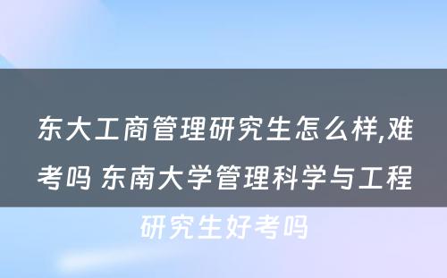 东大工商管理研究生怎么样,难考吗 东南大学管理科学与工程研究生好考吗