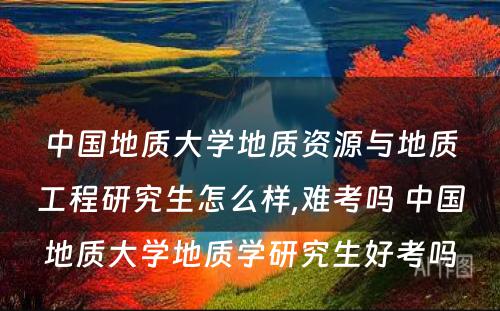 中国地质大学地质资源与地质工程研究生怎么样,难考吗 中国地质大学地质学研究生好考吗