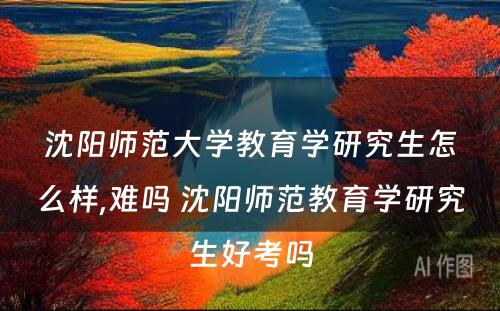 沈阳师范大学教育学研究生怎么样,难吗 沈阳师范教育学研究生好考吗