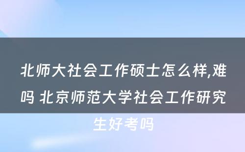 北师大社会工作硕士怎么样,难吗 北京师范大学社会工作研究生好考吗