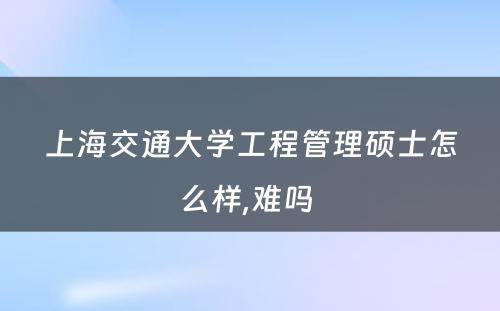 上海交通大学工程管理硕士怎么样,难吗 