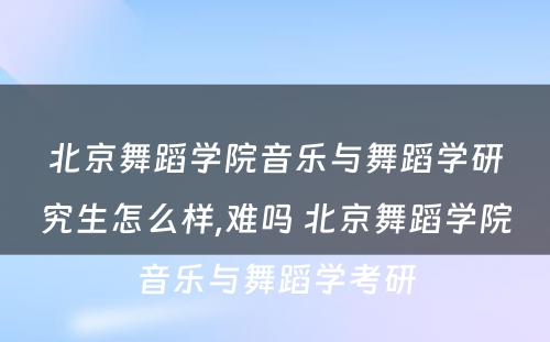 北京舞蹈学院音乐与舞蹈学研究生怎么样,难吗 北京舞蹈学院音乐与舞蹈学考研