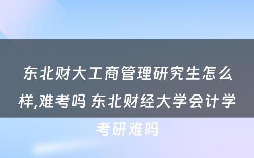 东北财大工商管理研究生怎么样,难考吗 东北财经大学会计学考研难吗