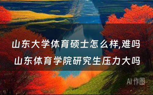 山东大学体育硕士怎么样,难吗 山东体育学院研究生压力大吗