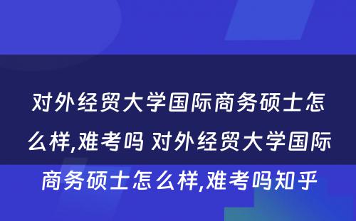 对外经贸大学国际商务硕士怎么样,难考吗 对外经贸大学国际商务硕士怎么样,难考吗知乎