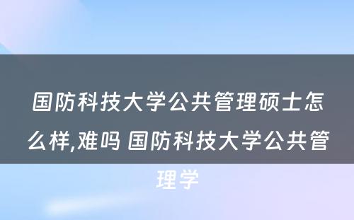 国防科技大学公共管理硕士怎么样,难吗 国防科技大学公共管理学