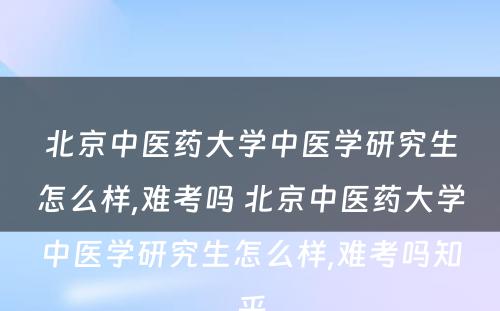 北京中医药大学中医学研究生怎么样,难考吗 北京中医药大学中医学研究生怎么样,难考吗知乎