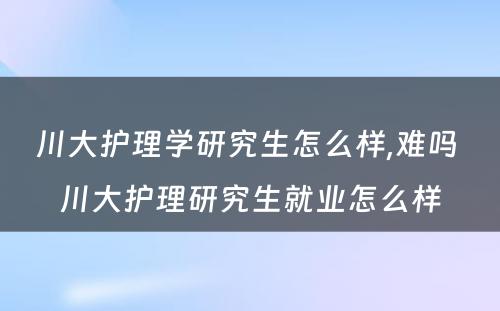 川大护理学研究生怎么样,难吗 川大护理研究生就业怎么样