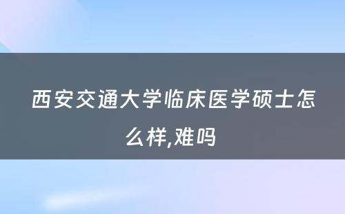 西安交通大学临床医学硕士怎么样,难吗 