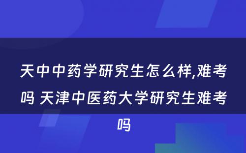 天中中药学研究生怎么样,难考吗 天津中医药大学研究生难考吗