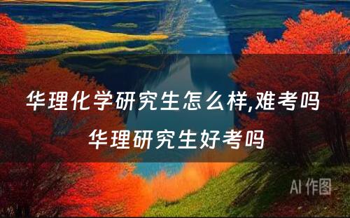 华理化学研究生怎么样,难考吗 华理研究生好考吗