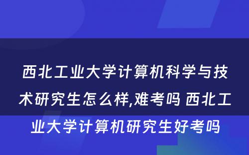 西北工业大学计算机科学与技术研究生怎么样,难考吗 西北工业大学计算机研究生好考吗