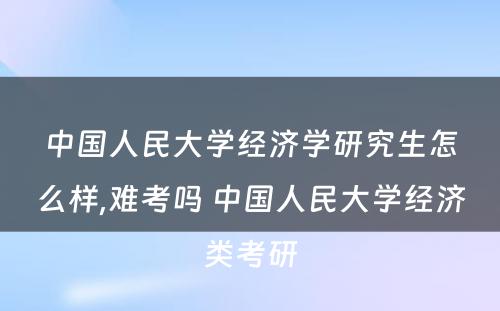 中国人民大学经济学研究生怎么样,难考吗 中国人民大学经济类考研