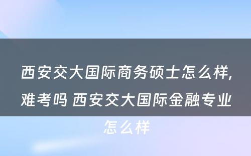 西安交大国际商务硕士怎么样,难考吗 西安交大国际金融专业怎么样