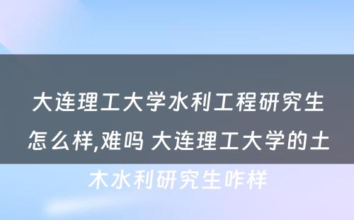 大连理工大学水利工程研究生怎么样,难吗 大连理工大学的土木水利研究生咋样