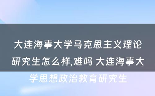 大连海事大学马克思主义理论研究生怎么样,难吗 大连海事大学思想政治教育研究生