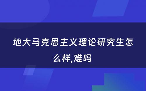 地大马克思主义理论研究生怎么样,难吗 