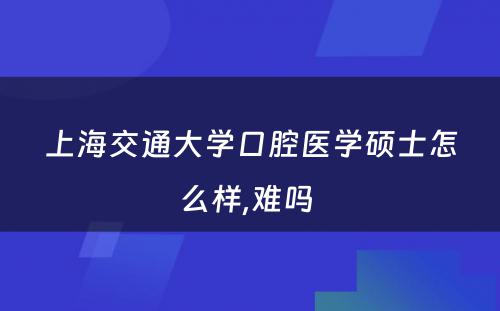 上海交通大学口腔医学硕士怎么样,难吗 