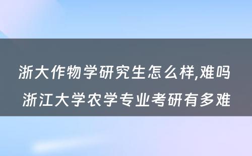 浙大作物学研究生怎么样,难吗 浙江大学农学专业考研有多难