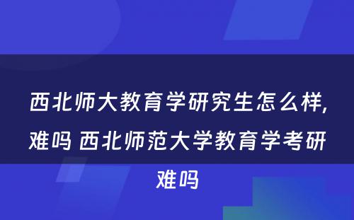 西北师大教育学研究生怎么样,难吗 西北师范大学教育学考研难吗