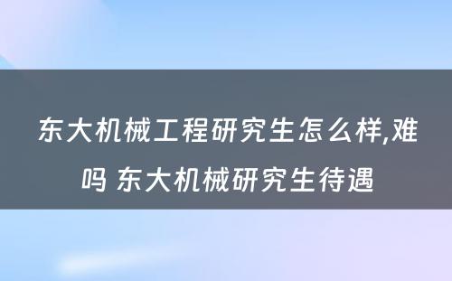 东大机械工程研究生怎么样,难吗 东大机械研究生待遇