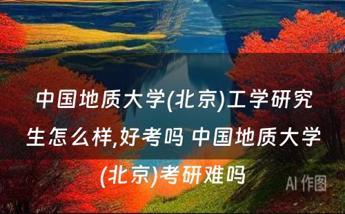 中国地质大学(北京)工学研究生怎么样,好考吗 中国地质大学(北京)考研难吗