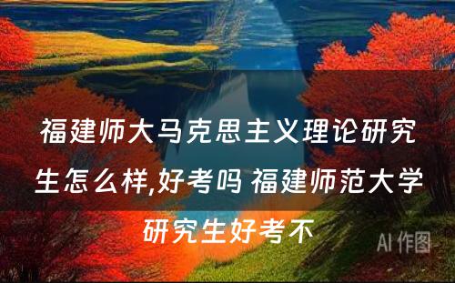 福建师大马克思主义理论研究生怎么样,好考吗 福建师范大学研究生好考不