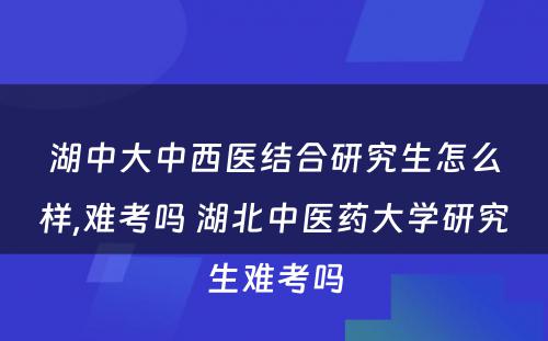 湖中大中西医结合研究生怎么样,难考吗 湖北中医药大学研究生难考吗