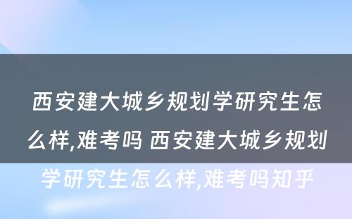 西安建大城乡规划学研究生怎么样,难考吗 西安建大城乡规划学研究生怎么样,难考吗知乎