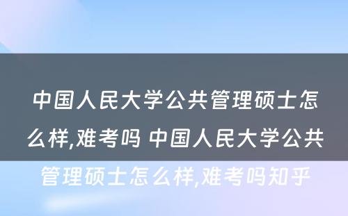 中国人民大学公共管理硕士怎么样,难考吗 中国人民大学公共管理硕士怎么样,难考吗知乎