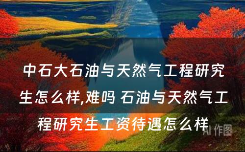 中石大石油与天然气工程研究生怎么样,难吗 石油与天然气工程研究生工资待遇怎么样