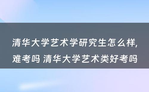 清华大学艺术学研究生怎么样,难考吗 清华大学艺术类好考吗