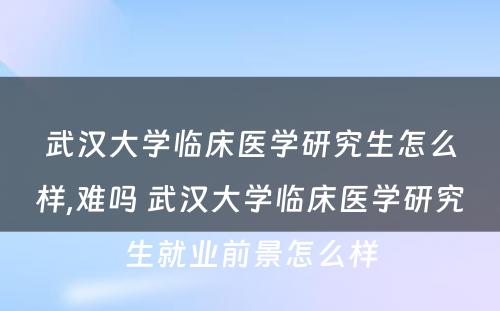 武汉大学临床医学研究生怎么样,难吗 武汉大学临床医学研究生就业前景怎么样