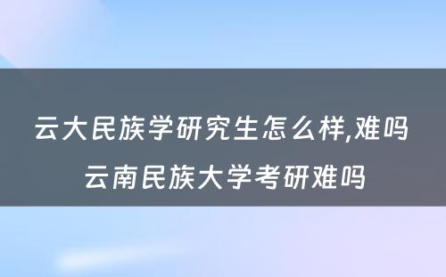 云大民族学研究生怎么样,难吗 云南民族大学考研难吗