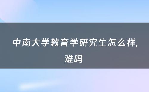 中南大学教育学研究生怎么样,难吗 