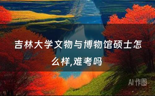 吉林大学文物与博物馆硕士怎么样,难考吗 