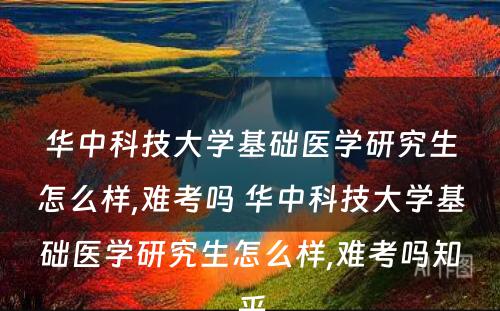 华中科技大学基础医学研究生怎么样,难考吗 华中科技大学基础医学研究生怎么样,难考吗知乎