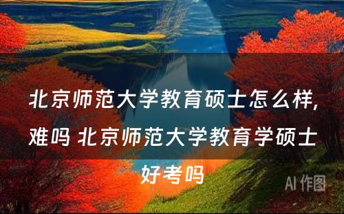 北京师范大学教育硕士怎么样,难吗 北京师范大学教育学硕士好考吗