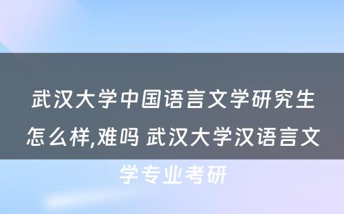 武汉大学中国语言文学研究生怎么样,难吗 武汉大学汉语言文学专业考研