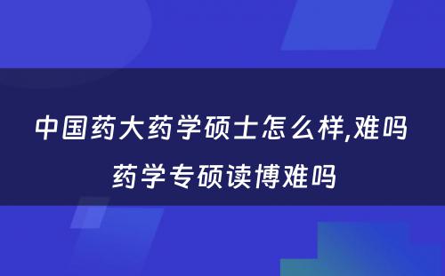 中国药大药学硕士怎么样,难吗 药学专硕读博难吗