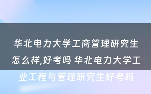 华北电力大学工商管理研究生怎么样,好考吗 华北电力大学工业工程与管理研究生好考吗