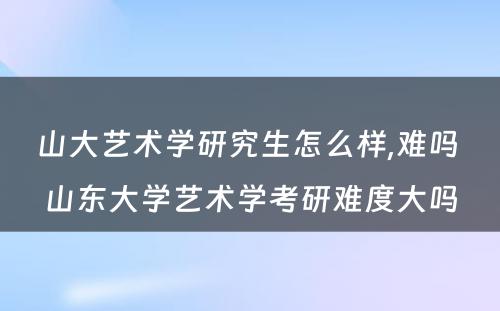 山大艺术学研究生怎么样,难吗 山东大学艺术学考研难度大吗