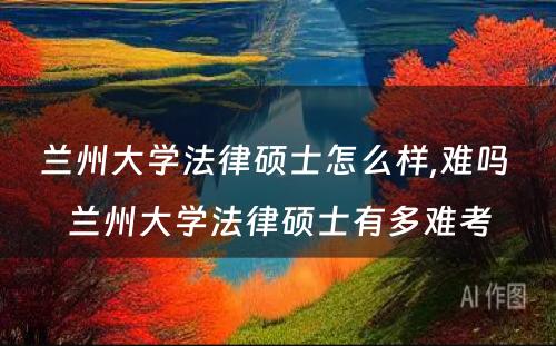 兰州大学法律硕士怎么样,难吗 兰州大学法律硕士有多难考