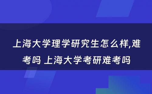 上海大学理学研究生怎么样,难考吗 上海大学考研难考吗