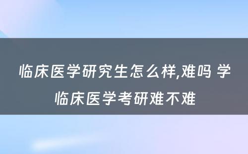 临床医学研究生怎么样,难吗 学临床医学考研难不难