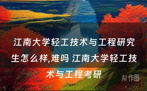 江南大学轻工技术与工程研究生怎么样,难吗 江南大学轻工技术与工程考研