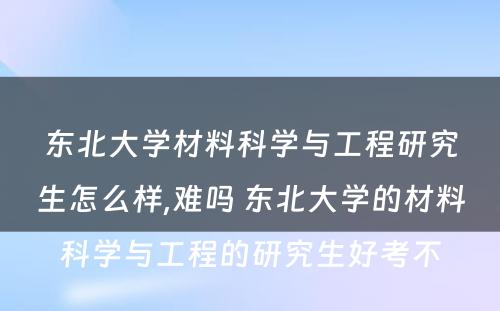 东北大学材料科学与工程研究生怎么样,难吗 东北大学的材料科学与工程的研究生好考不