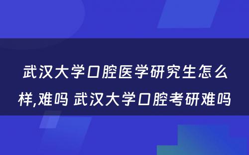 武汉大学口腔医学研究生怎么样,难吗 武汉大学口腔考研难吗