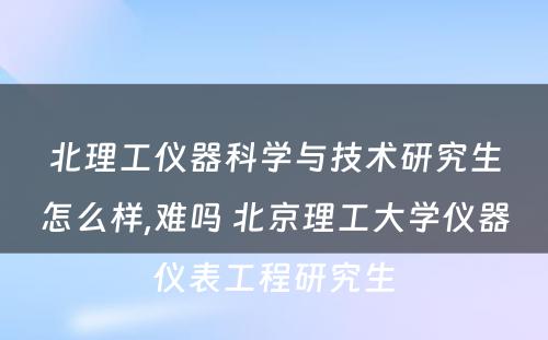 北理工仪器科学与技术研究生怎么样,难吗 北京理工大学仪器仪表工程研究生